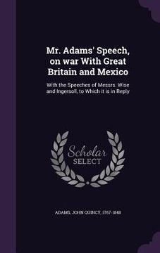 portada Mr. Adams' Speech, on war With Great Britain and Mexico: With the Speeches of Messrs. Wise and Ingersoll, to Which it is in Reply
