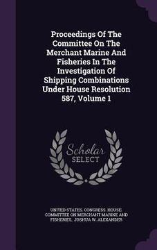 portada Proceedings Of The Committee On The Merchant Marine And Fisheries In The Investigation Of Shipping Combinations Under House Resolution 587, Volume 1 (en Inglés)