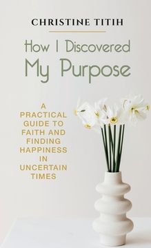 portada How I Discovered My Purpose: A Practical Guide to Faith and Finding Happiness in Uncertain Times (en Inglés)