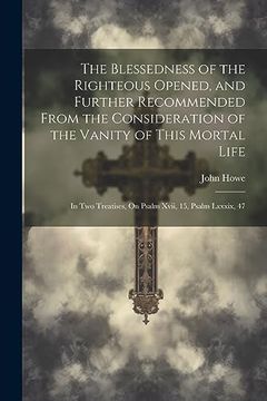 portada The Blessedness of the Righteous Opened, and Further Recommended From the Consideration of the Vanity of This Mortal Life: In two Treatises, on Psalm Xvii, 15, Psalm Lxxxix, 47 (in English)