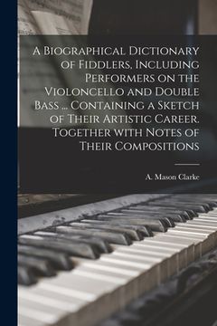 portada A Biographical Dictionary of Fiddlers, Including Performers on the Violoncello and Double Bass ... Containing a Sketch of Their Artistic Career. Toget (en Inglés)