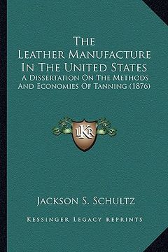 portada the leather manufacture in the united states the leather manufacture in the united states: a dissertation on the methods and economies of tanning (187 (en Inglés)