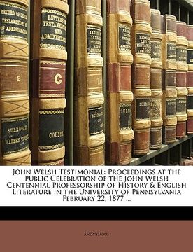 portada john welsh testimonial: proceedings at the public celebration of the john welsh centennial professorship of history & english literature in th (en Inglés)