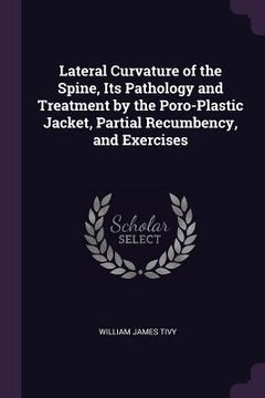 portada Lateral Curvature of the Spine, Its Pathology and Treatment by the Poro-Plastic Jacket, Partial Recumbency, and Exercises (en Inglés)