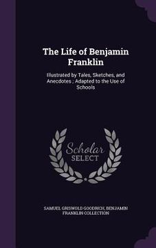 portada The Life of Benjamin Franklin: Illustrated by Tales, Sketches, and Anecdotes; Adapted to the Use of Schools (en Inglés)