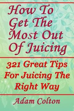 portada How To Get The Most Out Of Juicing: 321 Great Tips For Juicing The Right Way (en Inglés)
