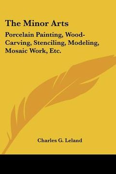 portada the minor arts: porcelain painting, wood-carving, stenciling, modeling, mosaic work, etc. (en Inglés)