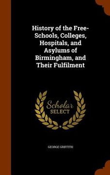 portada History of the Free-Schools, Colleges, Hospitals, and Asylums of Birmingham, and Their Fulfilment