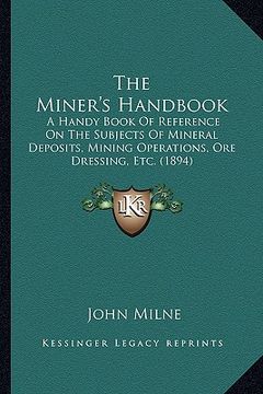 portada the miner's handbook: a handy book of reference on the subjects of mineral deposits, mining operations, ore dressing, etc. (1894) (en Inglés)