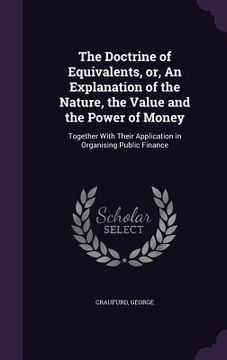 portada The Doctrine of Equivalents, or, An Explanation of the Nature, the Value and the Power of Money: Together With Their Application in Organising Public (en Inglés)