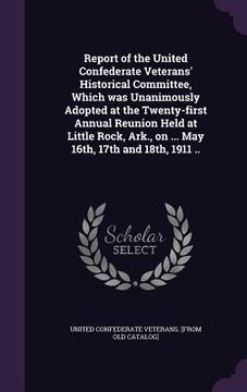 portada Report of the United Confederate Veterans' Historical Committee, Which was Unanimously Adopted at the Twenty-first Annual Reunion Held at Little Rock,