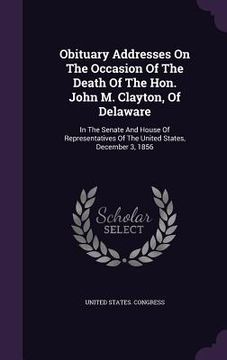 portada Obituary Addresses On The Occasion Of The Death Of The Hon. John M. Clayton, Of Delaware: In The Senate And House Of Representatives Of The United Sta (in English)