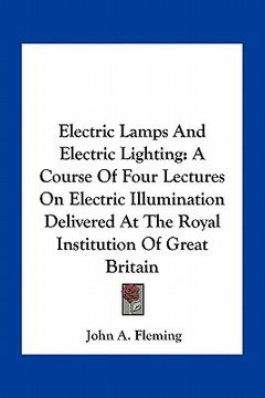 portada electric lamps and electric lighting: a course of four lectures on electric illumination delivered at the royal institution of great britain (en Inglés)