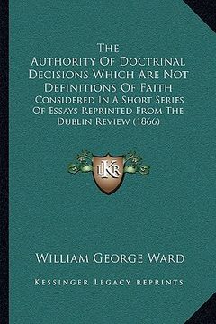 portada the authority of doctrinal decisions which are not definitions of faith: considered in a short series of essays reprinted from the dublin review (1866 (en Inglés)