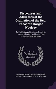 portada Discourses and Addresses at the Ordination of the Rev. Theodore Dwight Woolsey: To the Ministry of the Gospel, and His Inauguration As President of Ya (en Inglés)