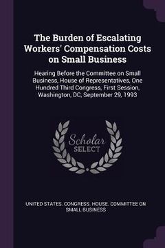 portada The Burden of Escalating Workers' Compensation Costs on Small Business: Hearing Before the Committee on Small Business, House of Representatives, One (en Inglés)