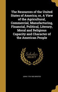 portada The Resources of the United States of America; or, A View of the Agricultural, Commercial, Manufacturing, Financial, Political, Literary, Moral and Re (en Inglés)