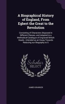 portada A Biographical History of England, From Egbert the Great to the Revolution: Consisting of Characters Disposed in Different Classes, and Adapted to a M (en Inglés)