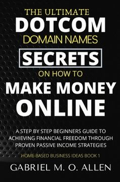 The Ultimate Dotcom Domain Names Secrets on How to Make Money Online: A Step By Step Beginners Guide to Achieving Financial Freedom through Proven Pas (en Inglés)