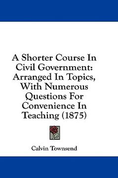 portada a shorter course in civil government: arranged in topics, with numerous questions for convenience in teaching (1875) (en Inglés)
