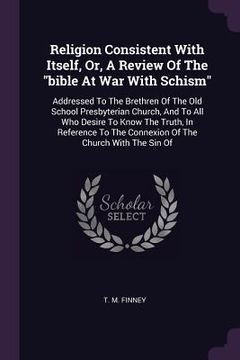 portada Religion Consistent With Itself, Or, A Review Of The "bible At War With Schism": Addressed To The Brethren Of The Old School Presbyterian Church, And (en Inglés)