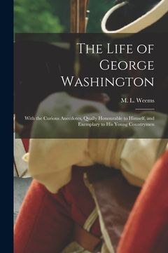 portada The Life of George Washington: With the Curious Anecdotes, Qually Honourable to Himself, and Exemplary to His Young Countrymen (en Inglés)