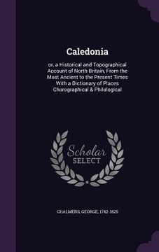 portada Caledonia: or, a Historical and Topographical Account of North Britain, From the Most Ancient to the Present Times With a Diction
