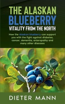 portada The Alaskan Blueberry - Vitality From the North: How the Alaskan Blueberry can Support you With the Fight Against Diabetes, Cancer, Dementia, Enteropathy and Many Other Diseases [Soft Cover ] (en Inglés)