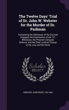 portada The Twelve Days' Trial of Dr. John W. Webster for the Murder of Dr. Parkman: Comprising the Addresses of the Counsel Engaged, the Examination of the 1 (en Inglés)