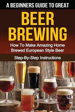 portada A Beginner's Guide to Great BEER BREWING: How To Make Amazing Home Brewed European Style Beer Step-By-Step Instructions (en Inglés)