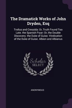 portada The Dramatick Works of John Dryden, Esq: Troilus and Cressida: Or, Truth Found Too Late. the Spanish Fryar: Or, the Double Discovery. the Duke of Guis (in English)