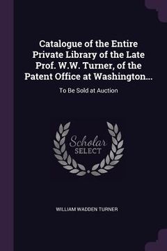 portada Catalogue of the Entire Private Library of the Late Prof. W.W. Turner, of the Patent Office at Washington...: To Be Sold at Auction (in English)