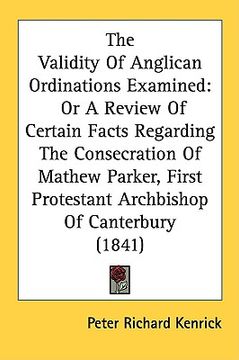 portada the validity of anglican ordinations examined: or a review of certain facts regarding the consecration of mathew parker, first protestant archbishop o (in English)