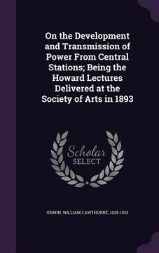 portada On the Development and Transmission of Power From Central Stations; Being the Howard Lectures Delivered at the Society of Arts in 1893 (en Inglés)