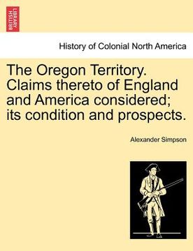 portada the oregon territory. claims thereto of england and america considered; its condition and prospects. (en Inglés)