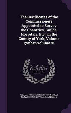 portada The Certificates of the Commissioners Appointed to Survey the Chantries, Guilds, Hospitals, Etc., in the County of York, Volume 1; volume 91 (en Inglés)