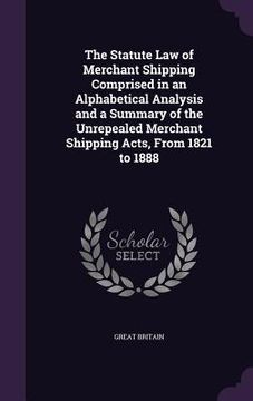 portada The Statute Law of Merchant Shipping Comprised in an Alphabetical Analysis and a Summary of the Unrepealed Merchant Shipping Acts, From 1821 to 1888