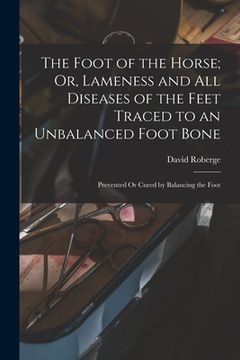 portada The Foot of the Horse; Or, Lameness and All Diseases of the Feet Traced to an Unbalanced Foot Bone: Prevented Or Cured by Balancing the Foot