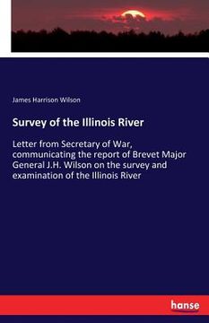 portada Survey of the Illinois River: Letter from Secretary of War, communicating the report of Brevet Major General J.H. Wilson on the survey and examinati (in English)