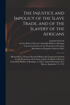 portada The Injustice and Impolicy of the Slave Trade, and of the Slavery of the Africans: Illustrated in a Sermon Preached Before the Connecticut Society for (en Inglés)