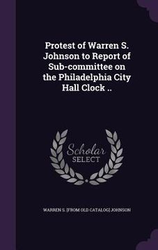portada Protest of Warren S. Johnson to Report of Sub-committee on the Philadelphia City Hall Clock .. (en Inglés)