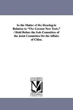 portada in the matter of the hearing in relation to "the greater new york," / held before the sub-committee of the joint committee on the affairs of cities. (en Inglés)