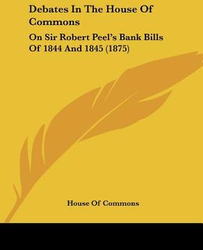 portada debates in the house of commons: on sir robert peel's bank bills of 1844 and 1845 (1875) (en Inglés)