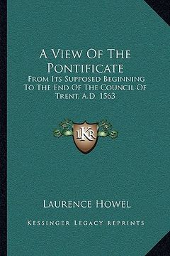 portada a view of the pontificate: from its supposed beginning to the end of the council of trent, a.d. 1563 (en Inglés)