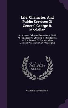 portada Life, Character, And Public Services Of General George B. Mcclellan: An Address Delivered December 4, 1886, At The Academy Of Music In Philadelphia, A (in English)
