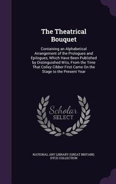 portada The Theatrical Bouquet: Containing an Alphabetical Arrangement of the Prologues and Epilogues, Which Have Been Published by Distinguished Wits (en Inglés)