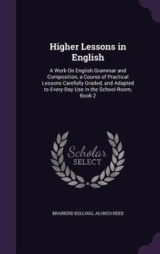 portada Higher Lessons in English: A Work On English Grammar and Composition, a Course of Practical Lessons Carefully Graded, and Adapted to Every-Day Us (en Inglés)
