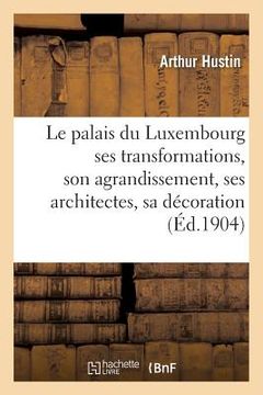 portada Le Palais Du Luxembourg: Ses Transformations, Son Agrandissement, Ses Architectes,: Sa Décoration, Ses Décorateurs (en Francés)