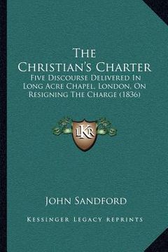 portada the christian's charter: five discourse delivered in long acre chapel, london, on resigning the charge (1836) (in English)
