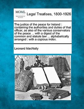 portada the justice of the peace for ireland: containing the authorities and duties of that officer, as also of the various conservators of the peace ... with (in English)